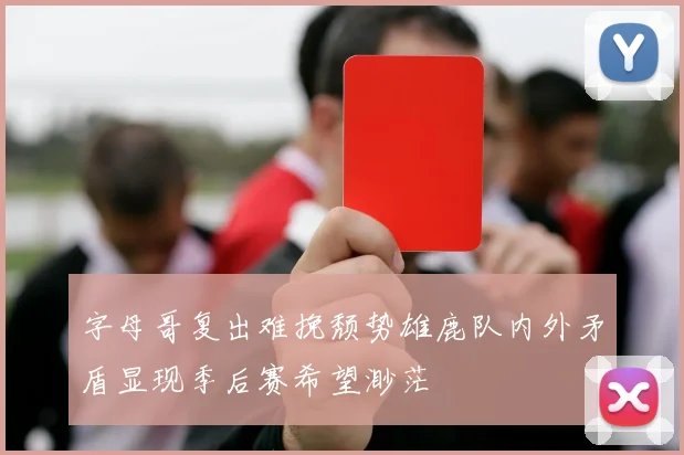 字母哥复出难挽颓势雄鹿队内外矛盾显现季后赛希望渺茫