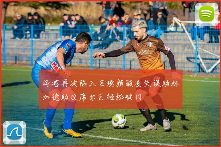 海港再次陷入困境颜骏凌失误助林加德助攻席尔瓦轻松破门
