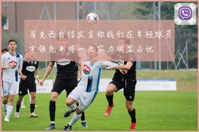 马克西自信发言称我们在年轻球员中领先老将一头实力明显占优