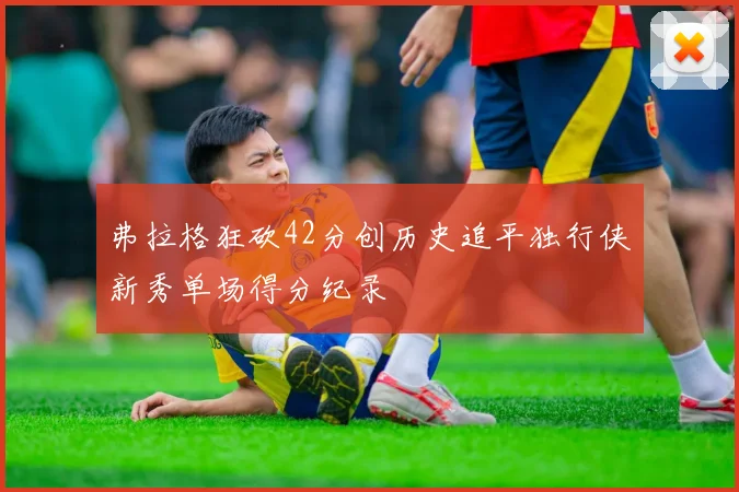 弗拉格狂砍42分创历史追平独行侠新秀单场得分纪录