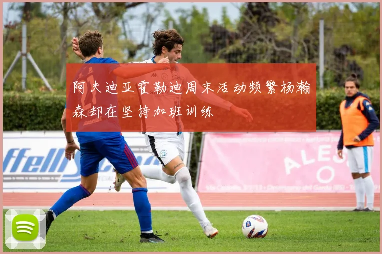 阿夫迪亚霍勒迪周末活动频繁杨瀚森却在坚持加班训练
