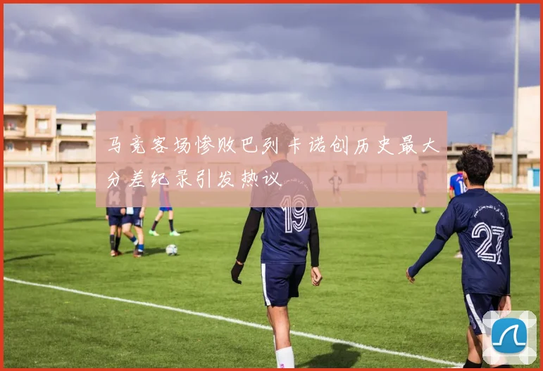 马竞客场惨败巴列卡诺创历史最大分差纪录引发热议