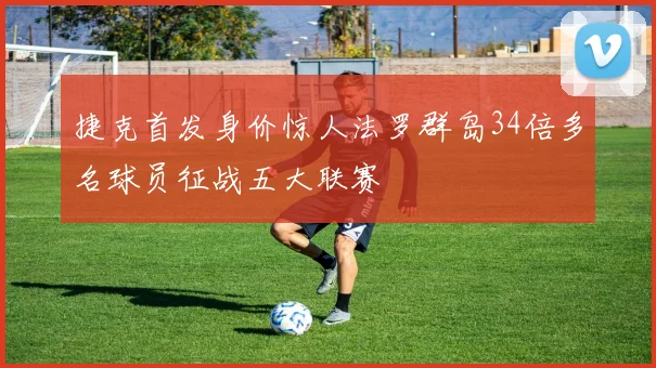捷克首发身价惊人法罗群岛34倍多名球员征战五大联赛