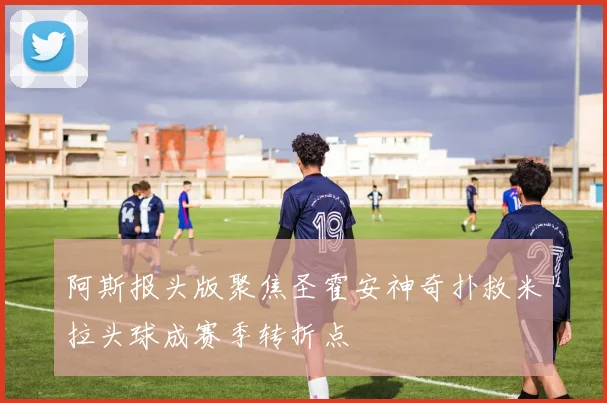 阿斯报头版聚焦圣霍安神奇扑救米拉头球成赛季转折点