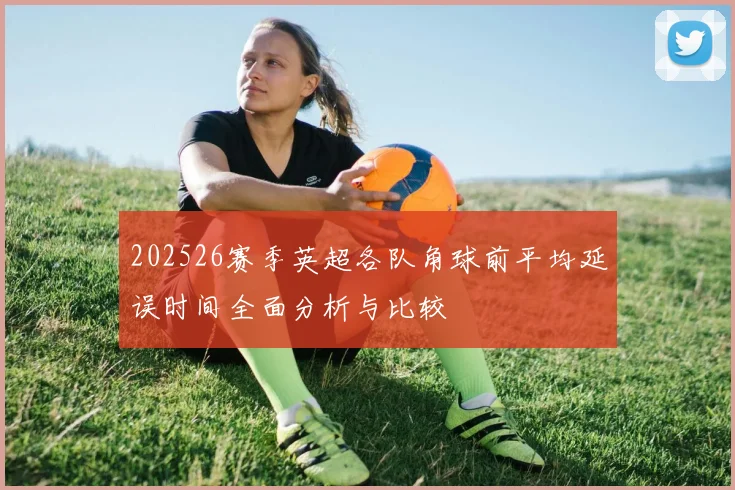 202526赛季英超各队角球前平均延误时间全面分析与比较