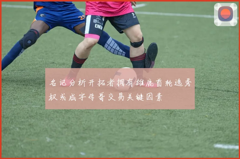 名记分析开拓者拥有雄鹿首轮选秀权或成字母哥交易关键因素
