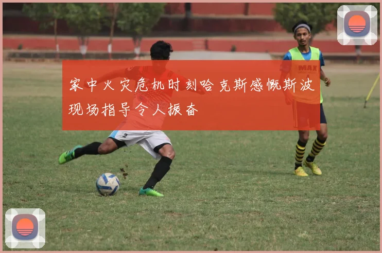 家中火灾危机时刻哈克斯感慨斯波现场指导令人振奋