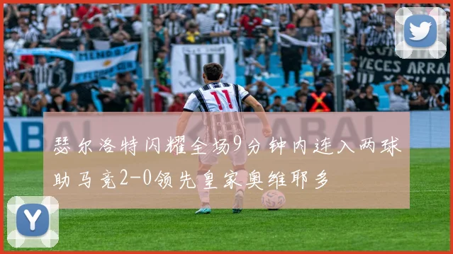 瑟尔洛特闪耀全场9分钟内连入两球助马竞2-0领先皇家奥维耶多