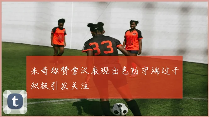 米奇称赞索汉表现出色防守端过于积极引发关注