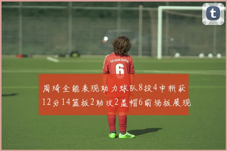 周琦全能表现助力球队8投4中斩获12分14篮板2助攻2盖帽6前场板展现实力