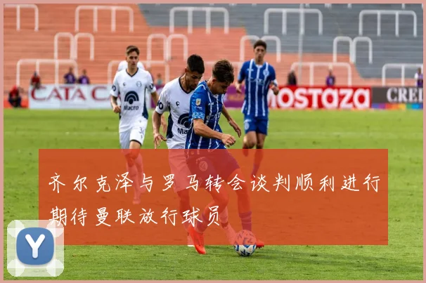 齐尔克泽与罗马转会谈判顺利进行期待曼联放行球员
