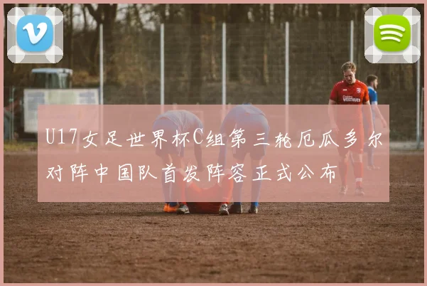 U17女足世界杯C组第三轮厄瓜多尔对阵中国队首发阵容正式公布