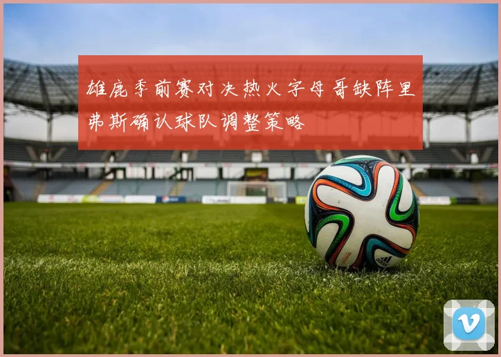 雄鹿季前赛对决热火字母哥缺阵里弗斯确认球队调整策略