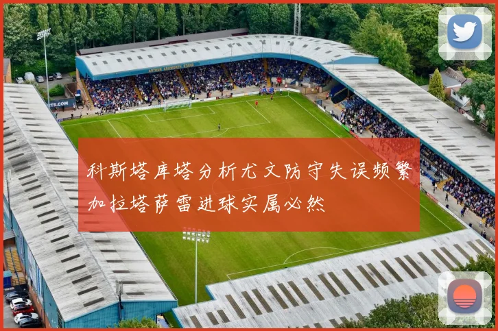 科斯塔库塔分析尤文防守失误频繁加拉塔萨雷进球实属必然