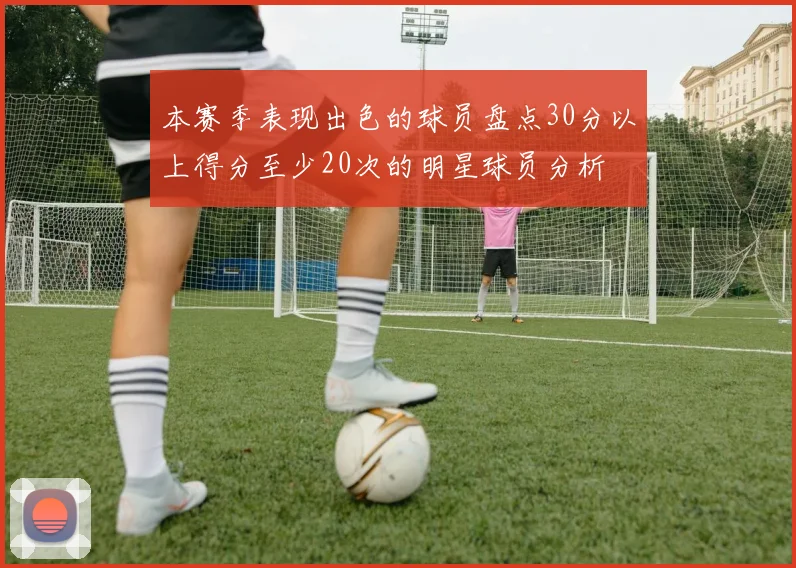 本赛季表现出色的球员盘点30分以上得分至少20次的明星球员分析