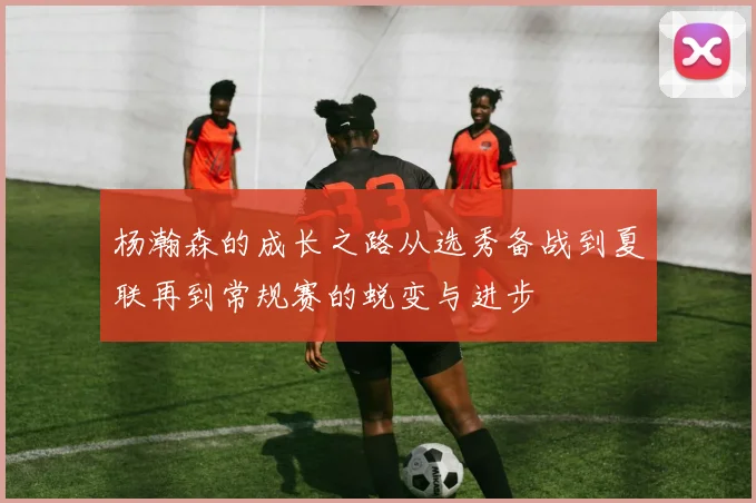 杨瀚森的成长之路从选秀备战到夏联再到常规赛的蜕变与进步