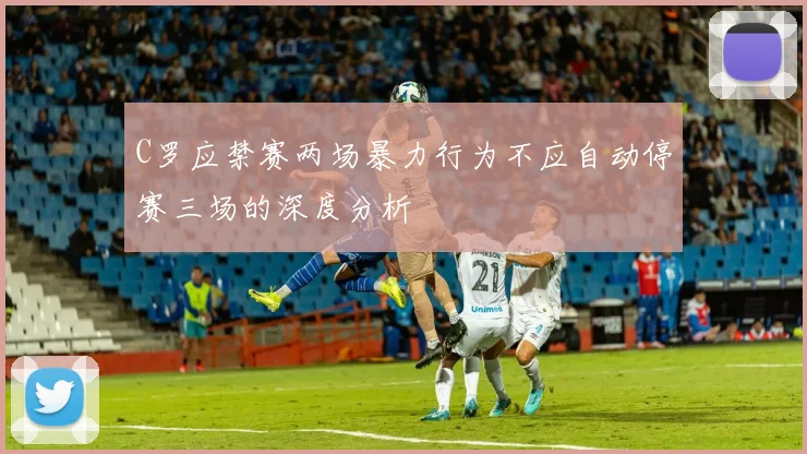C罗应禁赛两场暴力行为不应自动停赛三场的深度分析