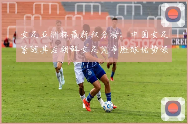 女足亚洲杯最新积分榜：中国女足紧随其后朝鲜女足凭净胜球优势领跑