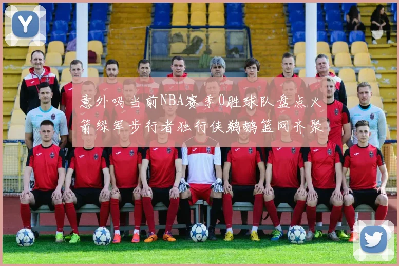 意外吗当前NBA赛季0胜球队盘点火箭绿军步行者独行侠鹈鹕篮网齐聚
