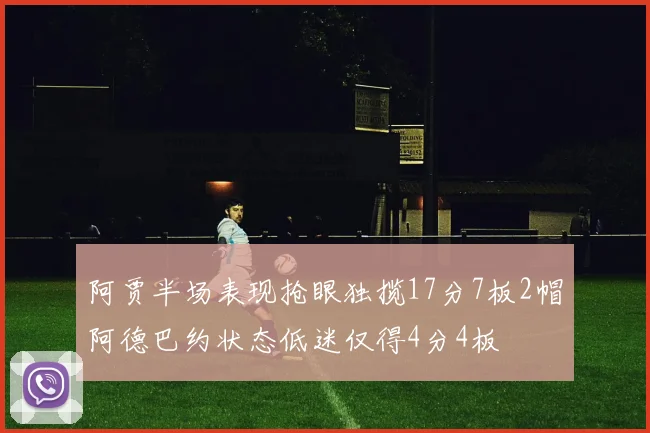 阿贾半场表现抢眼独揽17分7板2帽阿德巴约状态低迷仅得4分4板