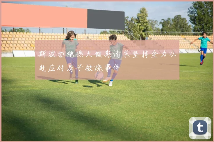 斯波拒绝热火假期请求坚持全力以赴应对房子被烧事件