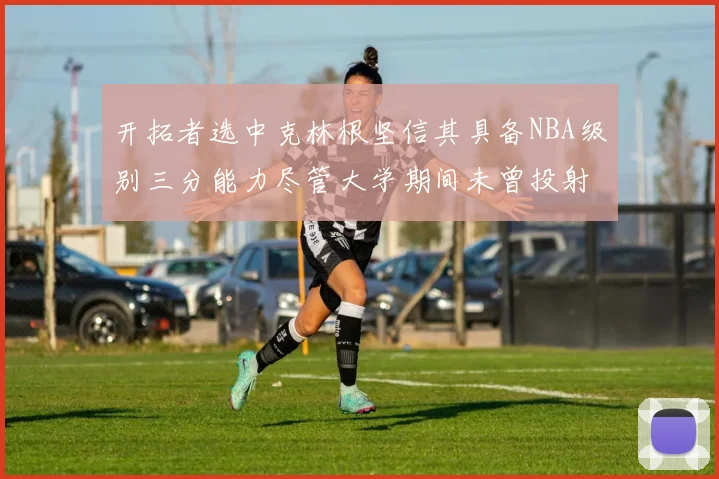开拓者选中克林根坚信其具备NBA级别三分能力尽管大学期间未曾投射