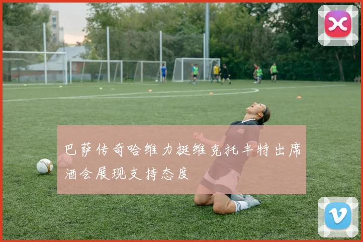 巴萨传奇哈维力挺维克托丰特出席酒会展现支持态度