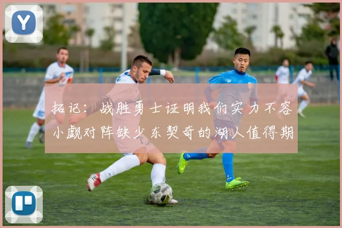 拓记：战胜勇士证明我们实力不容小觑对阵缺少东契奇的湖人值得期待