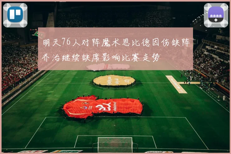 明天76人对阵魔术恩比德因伤缺阵乔治继续缺席影响比赛走势