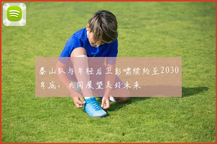泰山队与年轻后卫彭啸续约至2030年底，共同展望美好未来